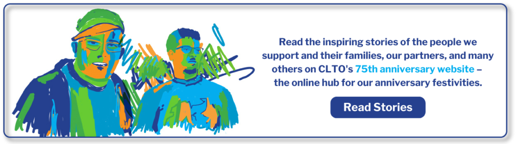 Read the inspiring stories of the people we support and their families, our partners, and many others on CLTO's 75th anniversary website – the online hub for our anniversary festivities. Read Stories.