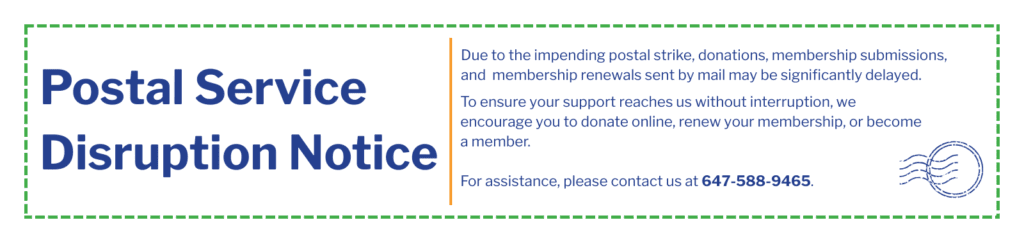 Due to the impending postal strike, donations sent by mail may be significantly delayed. To ensure your support reaches us without interruption, we encourage you to donate online, renew your membership, or become a member. For assistance, please contact us at 647-588-9465.